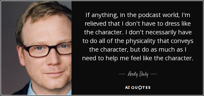 If anything, in the podcast world, I'm relieved that I don't have to dress like the character. I don't necessarily have to do all of the physicality that conveys the character, but do as much as I need to help me feel like the character. - Andy Daly