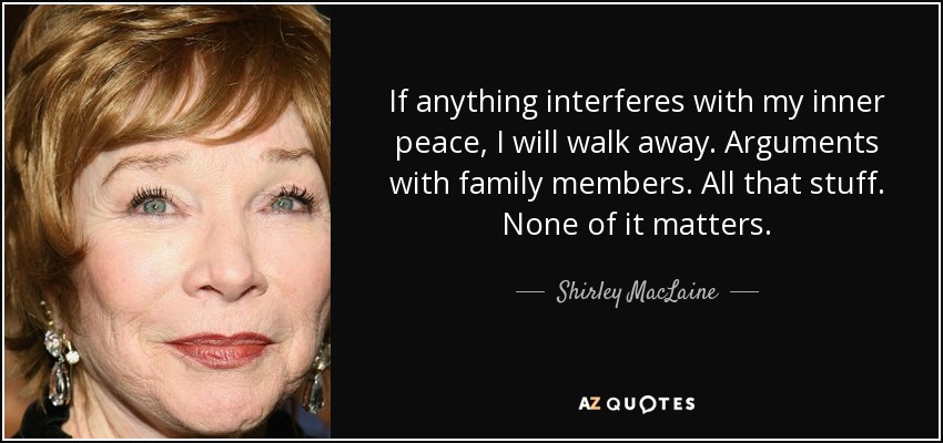 If anything interferes with my inner peace, I will walk away. Arguments with family members. All that stuff. None of it matters. - Shirley MacLaine