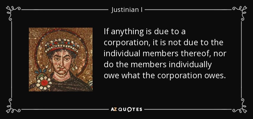 If anything is due to a corporation, it is not due to the individual members thereof, nor do the members individually owe what the corporation owes. - Justinian I