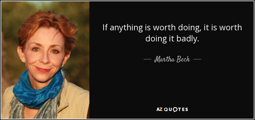 If anything is worth doing, it is worth doing it badly. - Martha Beck