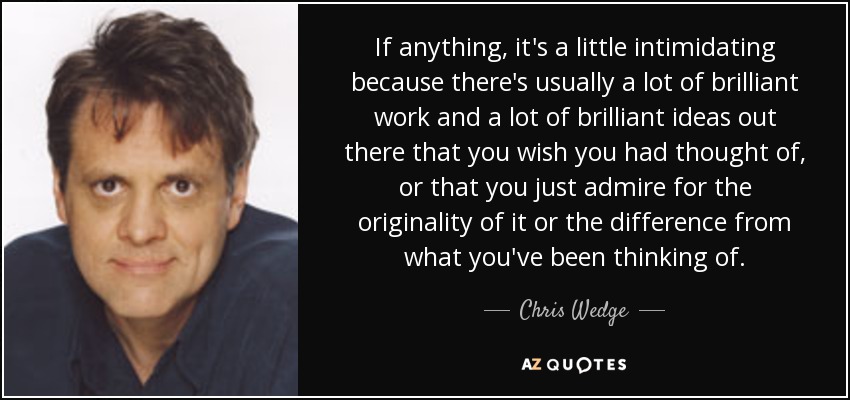 If anything, it's a little intimidating because there's usually a lot of brilliant work and a lot of brilliant ideas out there that you wish you had thought of, or that you just admire for the originality of it or the difference from what you've been thinking of. - Chris Wedge