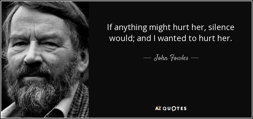 If anything might hurt her, silence would; and I wanted to hurt her. - John Fowles