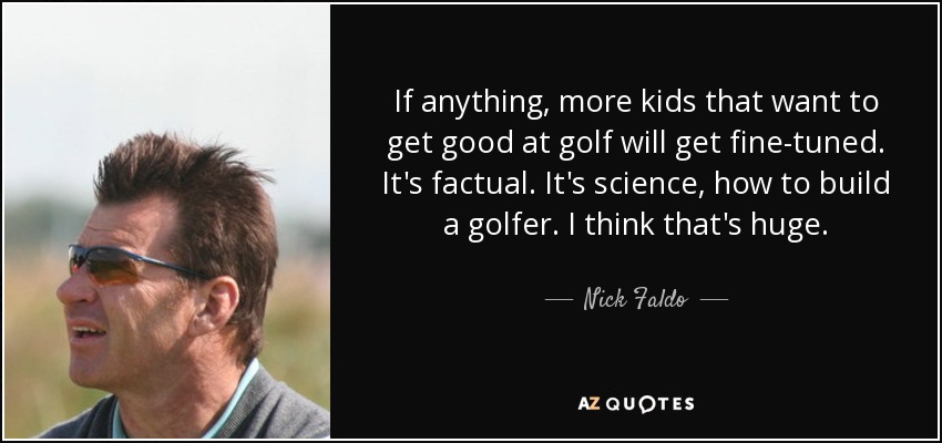 If anything, more kids that want to get good at golf will get fine-tuned. It's factual. It's science, how to build a golfer. I think that's huge. - Nick Faldo