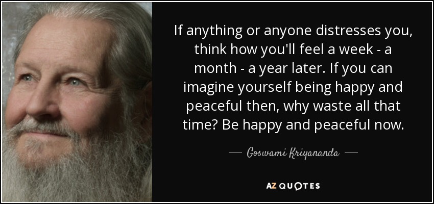 If anything or anyone distresses you, think how you'll feel a week - a month - a year later. If you can imagine yourself being happy and peaceful then, why waste all that time? Be happy and peaceful now. - Goswami Kriyananda