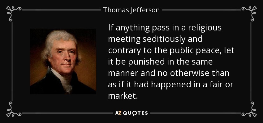 If anything pass in a religious meeting seditiously and contrary to the public peace, let it be punished in the same manner and no otherwise than as if it had happened in a fair or market. - Thomas Jefferson