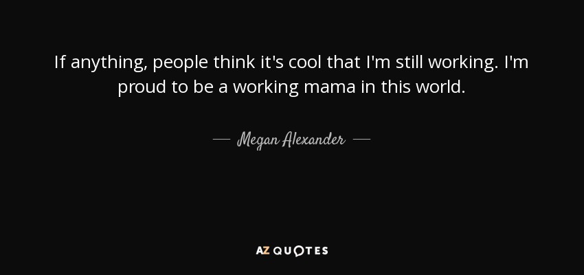 If anything, people think it's cool that I'm still working. I'm proud to be a working mama in this world. - Megan Alexander