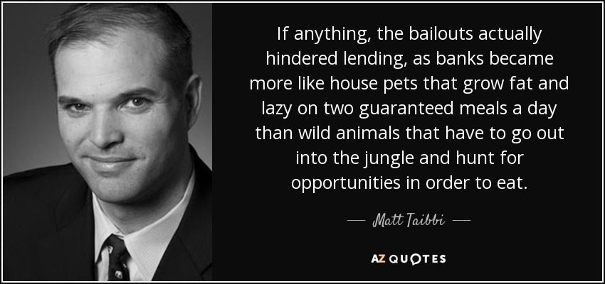 If anything, the bailouts actually hindered lending, as banks became more like house pets that grow fat and lazy on two guaranteed meals a day than wild animals that have to go out into the jungle and hunt for opportunities in order to eat. - Matt Taibbi