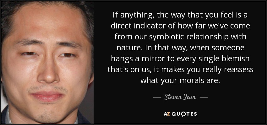 If anything, the way that you feel is a direct indicator of how far we've come from our symbiotic relationship with nature. In that way, when someone hangs a mirror to every single blemish that's on us, it makes you really reassess what your morals are. - Steven Yeun