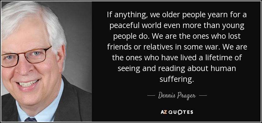 If anything, we older people yearn for a peaceful world even more than young people do. We are the ones who lost friends or relatives in some war. We are the ones who have lived a lifetime of seeing and reading about human suffering. - Dennis Prager