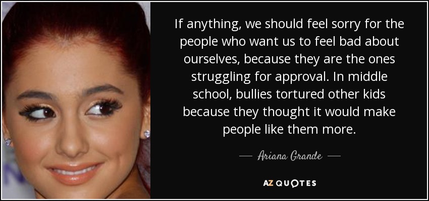 If anything, we should feel sorry for the people who want us to feel bad about ourselves, because they are the ones struggling for approval. In middle school, bullies tortured other kids because they thought it would make people like them more. - Ariana Grande