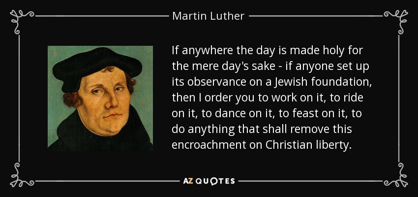 If anywhere the day is made holy for the mere day's sake - if anyone set up its observance on a Jewish foundation, then I order you to work on it, to ride on it, to dance on it, to feast on it, to do anything that shall remove this encroachment on Christian liberty. - Martin Luther