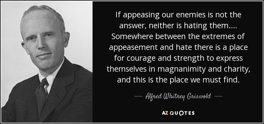 If appeasing our enemies is not the answer, neither is hating them.... Somewhere between the extremes of appeasement and hate there is a place for courage and strength to express themselves in magnanimity and charity, and this is the place we must find. - Alfred Whitney Griswold