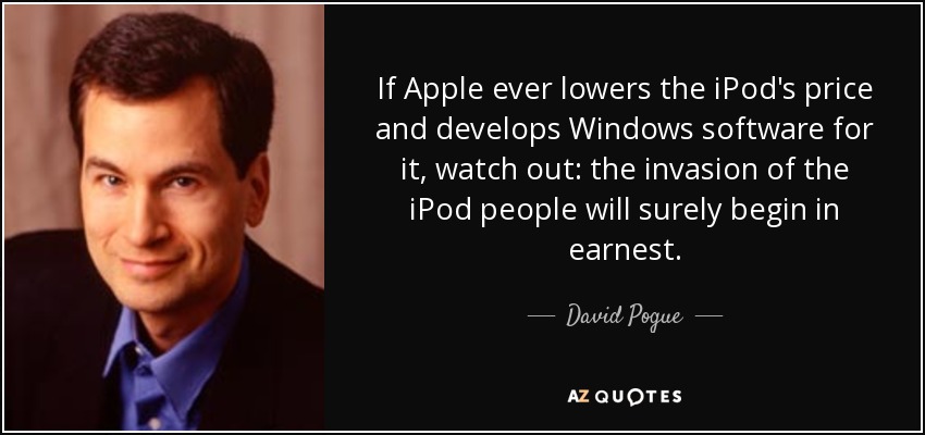 If Apple ever lowers the iPod's price and develops Windows software for it, watch out: the invasion of the iPod people will surely begin in earnest. - David Pogue