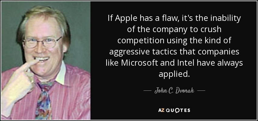 If Apple has a flaw, it's the inability of the company to crush competition using the kind of aggressive tactics that companies like Microsoft and Intel have always applied. - John C. Dvorak