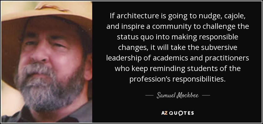 If architecture is going to nudge, cajole, and inspire a community to challenge the status quo into making responsible changes, it will take the subversive leadership of academics and practitioners who keep reminding students of the profession’s responsibilities. - Samuel Mockbee
