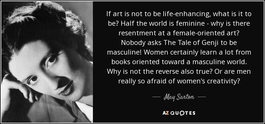 If art is not to be life-enhancing, what is it to be? Half the world is feminine - why is there resentment at a female-oriented art? Nobody asks The Tale of Genji to be masculine! Women certainly learn a lot from books oriented toward a masculine world. Why is not the reverse also true? Or are men really so afraid of women's creativity? - May Sarton