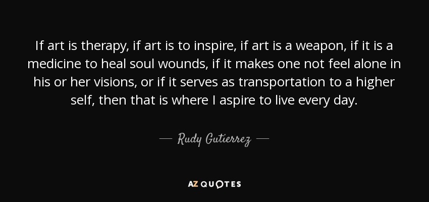 If art is therapy, if art is to inspire, if art is a weapon, if it is a medicine to heal soul wounds, if it makes one not feel alone in his or her visions, or if it serves as transportation to a higher self, then that is where I aspire to live every day. - Rudy Gutierrez