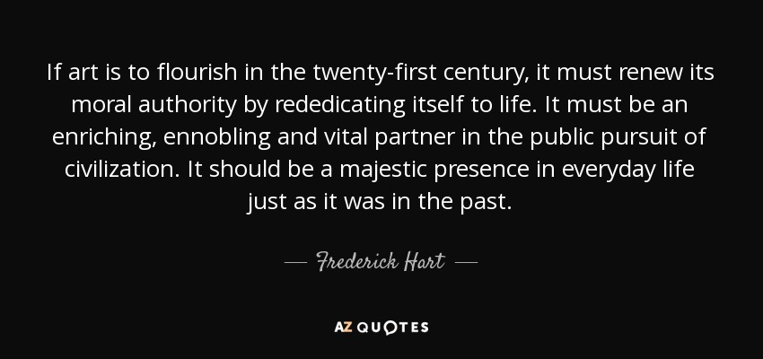 If art is to flourish in the twenty-first century, it must renew its moral authority by rededicating itself to life. It must be an enriching, ennobling and vital partner in the public pursuit of civilization. It should be a majestic presence in everyday life just as it was in the past. - Frederick Hart