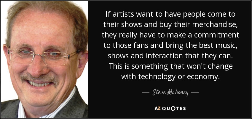 If artists want to have people come to their shows and buy their merchandise, they really have to make a commitment to those fans and bring the best music, shows and interaction that they can. This is something that won't change with technology or economy. - Steve Mahoney
