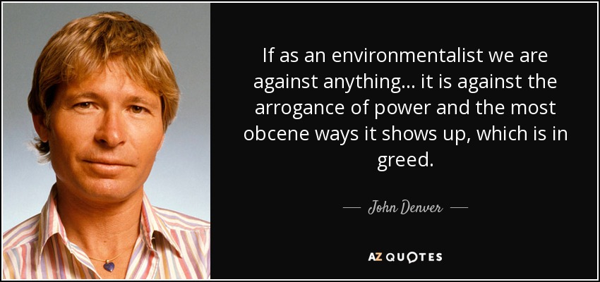 If as an environmentalist we are against anything... it is against the arrogance of power and the most obcene ways it shows up, which is in greed. - John Denver