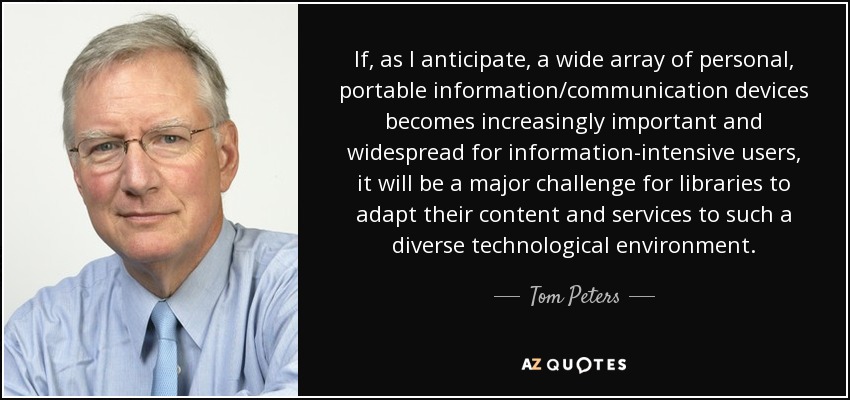 If, as I anticipate, a wide array of personal, portable information/communication devices becomes increasingly important and widespread for information-intensive users, it will be a major challenge for libraries to adapt their content and services to such a diverse technological environment. - Tom Peters