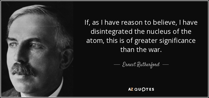 If, as I have reason to believe, I have disintegrated the nucleus of the atom, this is of greater significance than the war. - Ernest Rutherford