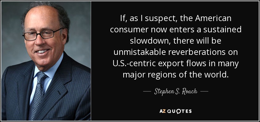 If, as I suspect, the American consumer now enters a sustained slowdown, there will be unmistakable reverberations on U.S.-centric export flows in many major regions of the world. - Stephen S. Roach