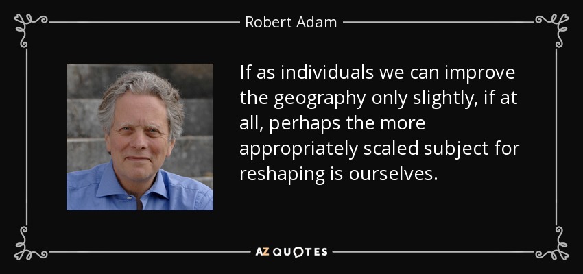 If as individuals we can improve the geography only slightly, if at all, perhaps the more appropriately scaled subject for reshaping is ourselves. - Robert Adam