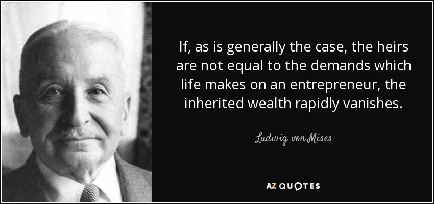 If, as is generally the case, the heirs are not equal to the demands which life makes on an entrepreneur, the inherited wealth rapidly vanishes. - Ludwig von Mises