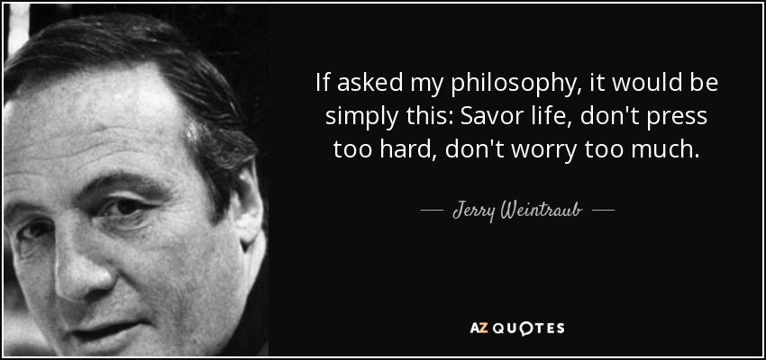 If asked my philosophy, it would be simply this: Savor life, don't press too hard, don't worry too much. - Jerry Weintraub