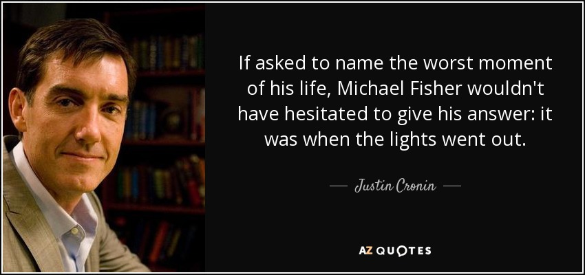 If asked to name the worst moment of his life, Michael Fisher wouldn't have hesitated to give his answer: it was when the lights went out. - Justin Cronin