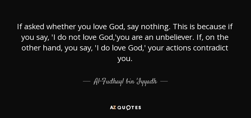 If asked whether you love God, say nothing. This is because if you say, 'I do not love God,'you are an unbeliever. If, on the other hand, you say, 'I do love God,' your actions contradict you. - Al-Fudhayl bin 'Iyyadh