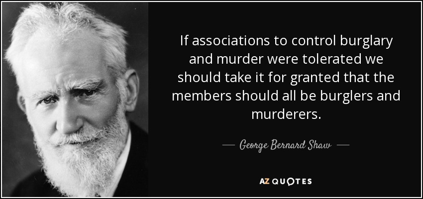 If associations to control burglary and murder were tolerated we should take it for granted that the members should all be burglers and murderers. - George Bernard Shaw