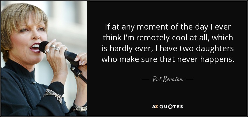 If at any moment of the day I ever think I'm remotely cool at all, which is hardly ever, I have two daughters who make sure that never happens. - Pat Benatar