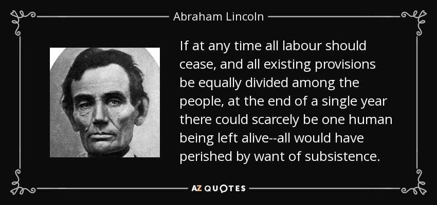 If at any time all labour should cease, and all existing provisions be equally divided among the people, at the end of a single year there could scarcely be one human being left alive--all would have perished by want of subsistence. - Abraham Lincoln