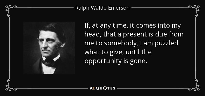 If, at any time, it comes into my head, that a present is due from me to somebody, I am puzzled what to give, until the opportunity is gone. - Ralph Waldo Emerson
