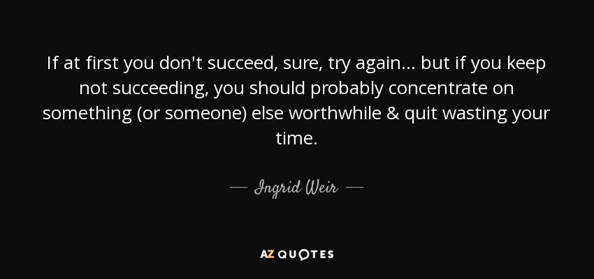 If at first you don't succeed, sure, try again... but if you keep not succeeding, you should probably concentrate on something (or someone) else worthwhile & quit wasting your time. - Ingrid Weir