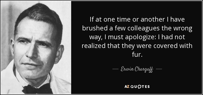 If at one time or another I have brushed a few colleagues the wrong way, I must apologize: I had not realized that they were covered with fur. - Erwin Chargaff