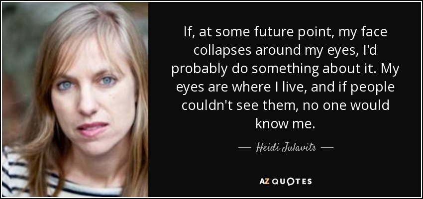 If, at some future point, my face collapses around my eyes, I'd probably do something about it. My eyes are where I live, and if people couldn't see them, no one would know me. - Heidi Julavits