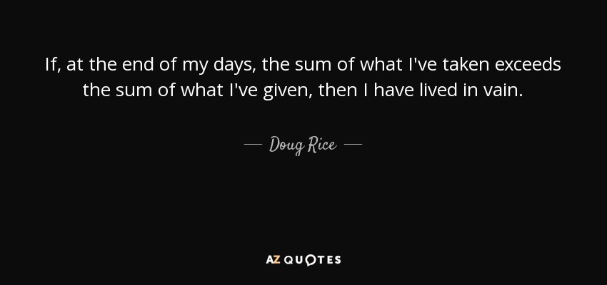 If, at the end of my days, the sum of what I've taken exceeds the sum of what I've given, then I have lived in vain. - Doug Rice