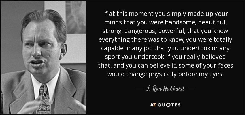 If at this moment you simply made up your minds that you were handsome, beautiful, strong, dangerous, powerful, that you knew everything there was to know, you were totally capable in any job that you undertook or any sport you undertook-if you really believed that, and you can believe it, some of your faces would change physically before my eyes. - L. Ron Hubbard