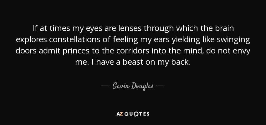 If at times my eyes are lenses through which the brain explores constellations of feeling my ears yielding like swinging doors admit princes to the corridors into the mind, do not envy me. I have a beast on my back. - Gavin Douglas