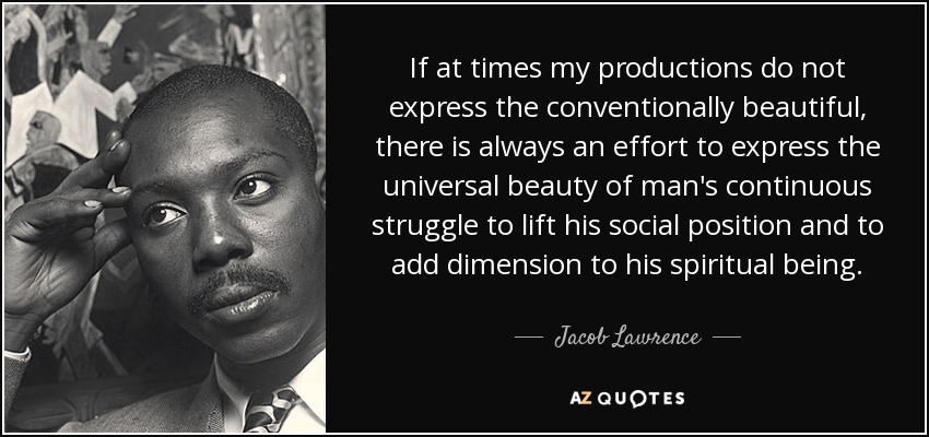 If at times my productions do not express the conventionally beautiful, there is always an effort to express the universal beauty of man's continuous struggle to lift his social position and to add dimension to his spiritual being. - Jacob Lawrence
