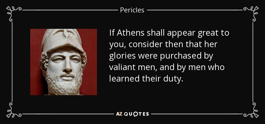 If Athens shall appear great to you, consider then that her glories were purchased by valiant men, and by men who learned their duty. - Pericles
