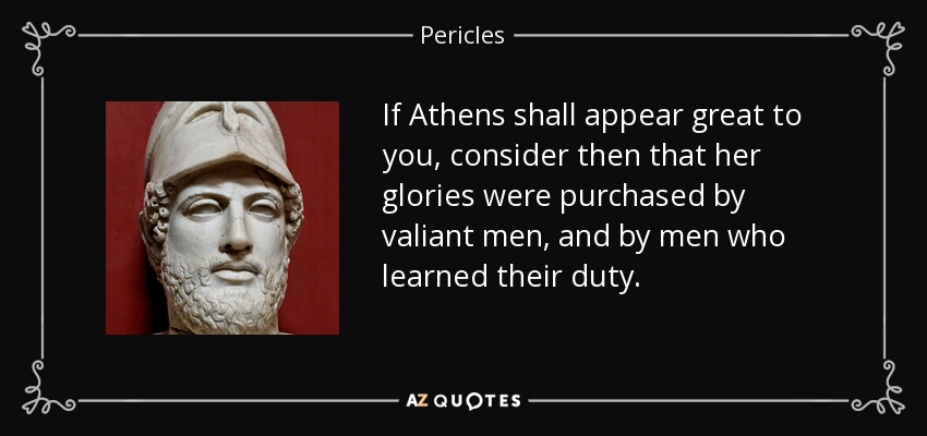 If Athens shall appear great to you, consider then that her glories were purchased by valiant men, and by men who learned their duty. - Pericles