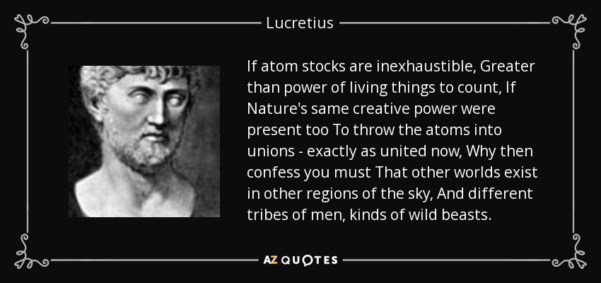 If atom stocks are inexhaustible, Greater than power of living things to count, If Nature's same creative power were present too To throw the atoms into unions - exactly as united now, Why then confess you must That other worlds exist in other regions of the sky, And different tribes of men, kinds of wild beasts. - Lucretius