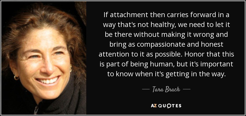 If attachment then carries forward in a way that's not healthy, we need to let it be there without making it wrong and bring as compassionate and honest attention to it as possible. Honor that this is part of being human, but it's important to know when it's getting in the way. - Tara Brach