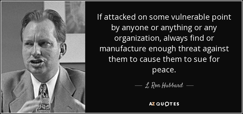 If attacked on some vulnerable point by anyone or anything or any organization, always find or manufacture enough threat against them to cause them to sue for peace. - L. Ron Hubbard