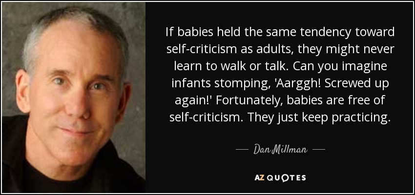 If babies held the same tendency toward self-criticism as adults, they might never learn to walk or talk. Can you imagine infants stomping, 'Aarggh! Screwed up again!' Fortunately, babies are free of self-criticism. They just keep practicing. - Dan Millman