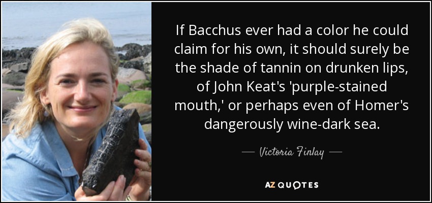 If Bacchus ever had a color he could claim for his own, it should surely be the shade of tannin on drunken lips, of John Keat's 'purple-stained mouth,' or perhaps even of Homer's dangerously wine-dark sea. - Victoria Finlay